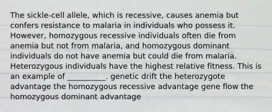 The sickle-cell allele, which is recessive, causes anemia but confers resistance to malaria in individuals who possess it. However, homozygous recessive individuals often die from anemia but not from malaria, and homozygous dominant individuals do not have anemia but could die from malaria. Heterozygous individuals have the highest relative fitness. This is an example of __________. genetic drift the heterozygote advantage the homozygous recessive advantage gene flow the homozygous dominant advantage