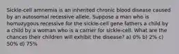 Sickle-cell amnemia is an inherited chronic blood disease caused by an autosomal recessive allele. Suppose a man who is homozygous recessive for the sickle-cell gene fathers a child by a child by a woman who is a carrier for sickle-cell. What are the chances their children will exhibit the disease? a) 0% b) 2% c) 50% d) 75%