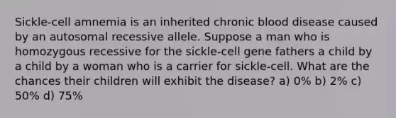 Sickle-cell amnemia is an inherited chronic blood disease caused by an autosomal recessive allele. Suppose a man who is homozygous recessive for the sickle-cell gene fathers a child by a child by a woman who is a carrier for sickle-cell. What are the chances their children will exhibit the disease? a) 0% b) 2% c) 50% d) 75%