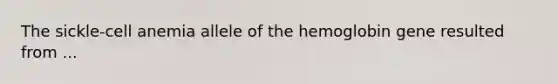 The sickle-cell anemia allele of the hemoglobin gene resulted from ...