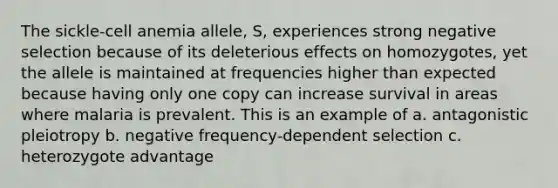 The sickle-cell anemia allele, S, experiences strong negative selection because of its deleterious effects on homozygotes, yet the allele is maintained at frequencies higher than expected because having only one copy can increase survival in areas where malaria is prevalent. This is an example of a. antagonistic pleiotropy b. negative frequency-dependent selection c. heterozygote advantage