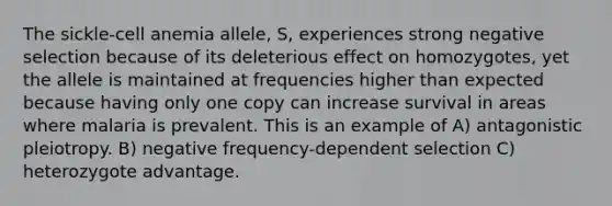 The sickle-cell anemia allele, S, experiences strong negative selection because of its deleterious effect on homozygotes, yet the allele is maintained at frequencies higher than expected because having only one copy can increase survival in areas where malaria is prevalent. This is an example of A) antagonistic pleiotropy. B) negative frequency-dependent selection C) heterozygote advantage.