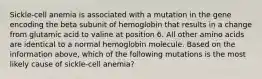 Sickle-cell anemia is associated with a mutation in the gene encoding the beta subunit of hemoglobin that results in a change from glutamic acid to valine at position 6. All other amino acids are identical to a normal hemoglobin molecule. Based on the information above, which of the following mutations is the most likely cause of sickle-cell anemia?