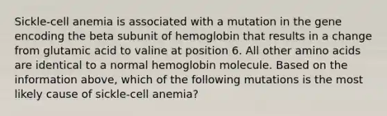 Sickle-cell anemia is associated with a mutation in the gene encoding the beta subunit of hemoglobin that results in a change from glutamic acid to valine at position 6. All other amino acids are identical to a normal hemoglobin molecule. Based on the information above, which of the following mutations is the most likely cause of sickle-cell anemia?