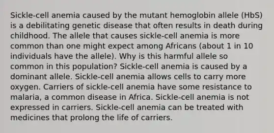 Sickle-cell anemia caused by the mutant hemoglobin allele (HbS) is a debilitating genetic disease that often results in death during childhood. The allele that causes sickle-cell anemia is more common than one might expect among Africans (about 1 in 10 individuals have the allele). Why is this harmful allele so common in this population? Sickle-cell anemia is caused by a dominant allele. Sickle-cell anemia allows cells to carry more oxygen. Carriers of sickle-cell anemia have some resistance to malaria, a common disease in Africa. Sickle-cell anemia is not expressed in carriers. Sickle-cell anemia can be treated with medicines that prolong the life of carriers.