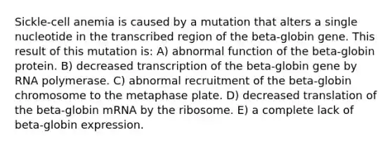 Sickle-cell anemia is caused by a mutation that alters a single nucleotide in the transcribed region of the beta-globin gene. This result of this mutation is: A) abnormal function of the beta-globin protein. B) decreased transcription of the beta-globin gene by RNA polymerase. C) abnormal recruitment of the beta-globin chromosome to the metaphase plate. D) decreased translation of the beta-globin mRNA by the ribosome. E) a complete lack of beta-globin expression.