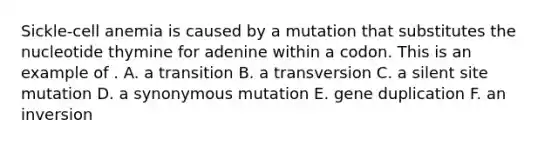 Sickle-cell anemia is caused by a mutation that substitutes the nucleotide thymine for adenine within a codon. This is an example of . A. a transition B. a transversion C. a silent site mutation D. a synonymous mutation E. gene duplication F. an inversion