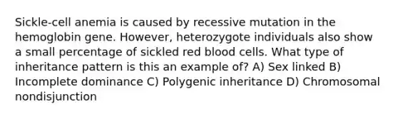 Sickle-cell anemia is caused by recessive mutation in the hemoglobin gene. However, heterozygote individuals also show a small percentage of sickled red blood cells. What type of inheritance pattern is this an example of? A) Sex linked B) Incomplete dominance C) Polygenic inheritance D) Chromosomal nondisjunction