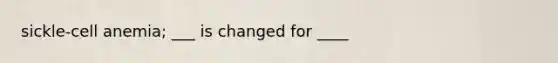 sickle-cell anemia; ___ is changed for ____