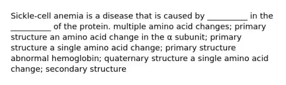 Sickle-cell anemia is a disease that is caused by __________ in the __________ of the protein. multiple amino acid changes; primary structure an amino acid change in the α subunit; primary structure a single amino acid change; primary structure abnormal hemoglobin; quaternary structure a single amino acid change; secondary structure