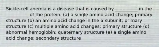 Sickle-cell anemia is a disease that is caused by __________ in the __________ of the protein. (a) a single amino acid change; primary structure (b) an amino acid change in the α subunit; primary structure (c) multiple amino acid changes; primary structure (d) abnormal hemoglobin; quaternary structure (e) a single amino acid change; secondary structure