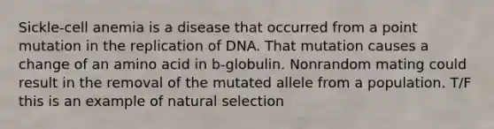 Sickle-cell anemia is a disease that occurred from a point mutation in the replication of DNA. That mutation causes a change of an amino acid in b-globulin. Nonrandom mating could result in the removal of the mutated allele from a population. T/F this is an example of natural selection