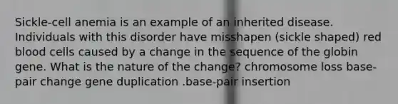 Sickle-cell anemia is an example of an inherited disease. Individuals with this disorder have misshapen (sickle shaped) red blood cells caused by a change in the sequence of the globin gene. What is the nature of the change? chromosome loss base-pair change gene duplication .base-pair insertion