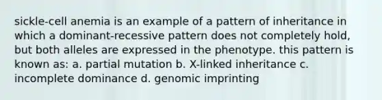 sickle-cell anemia is an example of a pattern of inheritance in which a dominant-recessive pattern does not completely hold, but both alleles are expressed in the phenotype. this pattern is known as: a. partial mutation b. X-linked inheritance c. incomplete dominance d. genomic imprinting