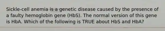 Sickle-cell anemia is a genetic disease caused by the presence of a faulty hemoglobin gene (HbS). The normal version of this gene is HbA. Which of the following is TRUE about HbS and HbA?