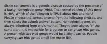 Sickle-cell anemia is a genetic disease caused by the presence of a faulty hemoglobin gene (HbS). The normal version of this gene is HbA. Which of the following is TRUE about HbS and HbA? Please choose the correct answer from the following choices, and then select the submit answer button. Hemoglobin genes are always inherited from one's mother. They're both alleles for the same trait. It is impossible for a person to carry two HbS genes. A person with two HbS genes would be a silent carrier. People carrying two HbS genes smell like rotten fish.