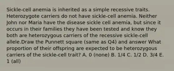 Sickle-cell anemia is inherited as a simple recessive traits. Heterozygote carriers do not have sickle-cell anemia. Neither John nor Maria have the disease sickle cell anemia, but since it occurs in their families they have been tested and know they both are heterozygous carriers of the recessive sickle-cell allele.Draw the Punnett square (same as Q4) and answer What proportion of their offspring are expected to be heterozygous carriers of the sickle-cell trait? A. 0 (none) B. 1/4 C. 1/2 D. 3/4 E. 1 (all)