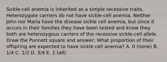 Sickle-cell anemia is inherited as a simple recessive traits. Heterozygote carriers do not have sickle-cell anemia. Neither John nor Maria have the disease sickle cell anemia, but since it occurs in their families they have been tested and know they both are heterozygous carriers of the recessive sickle-cell allele. Draw the Punnett square and answer: What proportion of their offspring are expected to have sickle cell anemia? A. 0 (none) B. 1/4 C. 1/2 D. 3/4 E. 1 (all)