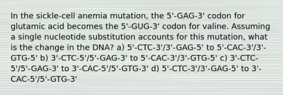 In the sickle-cell anemia mutation, the 5'-GAG-3' codon for glutamic acid becomes the 5'-GUG-3' codon for valine. Assuming a single nucleotide substitution accounts for this mutation, what is the change in the DNA? a) 5'-CTC-3'/3'-GAG-5' to 5'-CAC-3'/3'-GTG-5' b) 3'-CTC-5'/5'-GAG-3' to 5'-CAC-3'/3'-GTG-5' c) 3'-CTC-5'/5'-GAG-3' to 3'-CAC-5'/5'-GTG-3' d) 5'-CTC-3'/3'-GAG-5' to 3'-CAC-5'/5'-GTG-3'