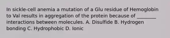 In sickle-cell anemia a mutation of a Glu residue of Hemoglobin to Val results in aggregation of the protein because of ________ interactions between molecules. A. Disulfide B. Hydrogen bonding C. Hydrophobic D. Ionic