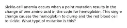Sickle-cell anemia occurs when a point mutation results in the change of one amino acid in the code for hemoglobin. This single change causes the hemoglobin to clump and the red blood cell to sickle. What type of mutation is this?