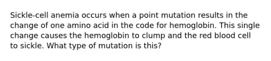Sickle-cell anemia occurs when a point mutation results in the change of one amino acid in the code for hemoglobin. This single change causes the hemoglobin to clump and the red blood cell to sickle. What type of mutation is this?