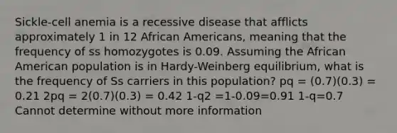 Sickle-cell anemia is a recessive disease that afflicts approximately 1 in 12 African Americans, meaning that the frequency of ss homozygotes is 0.09. Assuming the African American population is in Hardy-Weinberg equilibrium, what is the frequency of Ss carriers in this population? pq = (0.7)(0.3) = 0.21 2pq = 2(0.7)(0.3) = 0.42 1-q2 =1-0.09=0.91 1-q=0.7 Cannot determine without more information