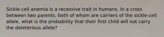 Sickle-cell anemia is a recessive trait in humans. In a cross between two parents, both of whom are carriers of the sickle-cell allele, what is the probability that their first child will not carry the deleterious allele?