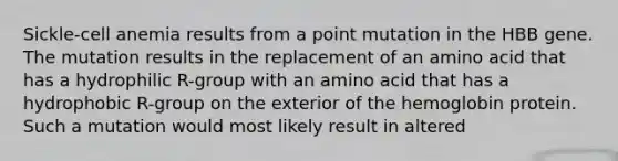 Sickle-cell anemia results from a point mutation in the HBB gene. The mutation results in the replacement of an amino acid that has a hydrophilic R-group with an amino acid that has a hydrophobic R-group on the exterior of the hemoglobin protein. Such a mutation would most likely result in altered