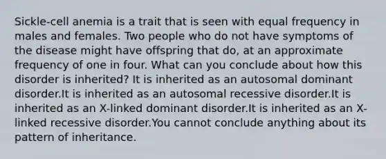 Sickle-cell anemia is a trait that is seen with equal frequency in males and females. Two people who do not have symptoms of the disease might have offspring that do, at an approximate frequency of one in four. What can you conclude about how this disorder is inherited? It is inherited as an autosomal dominant disorder.It is inherited as an autosomal recessive disorder.It is inherited as an X-linked dominant disorder.It is inherited as an X-linked recessive disorder.You cannot conclude anything about its pattern of inheritance.