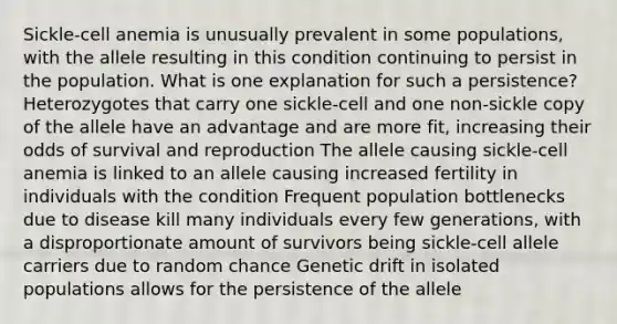 Sickle-cell anemia is unusually prevalent in some populations, with the allele resulting in this condition continuing to persist in the population. What is one explanation for such a persistence? Heterozygotes that carry one sickle-cell and one non-sickle copy of the allele have an advantage and are more fit, increasing their odds of survival and reproduction The allele causing sickle-cell anemia is linked to an allele causing increased fertility in individuals with the condition Frequent population bottlenecks due to disease kill many individuals every few generations, with a disproportionate amount of survivors being sickle-cell allele carriers due to random chance Genetic drift in isolated populations allows for the persistence of the allele