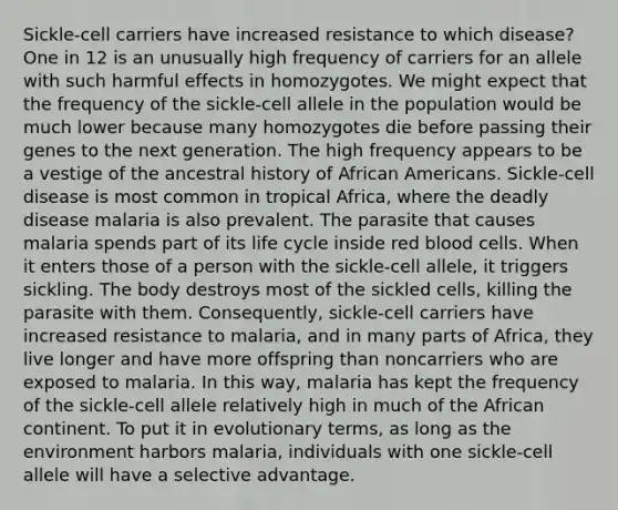 Sickle-cell carriers have increased resistance to which disease? One in 12 is an unusually high frequency of carriers for an allele with such harmful effects in homozygotes. We might expect that the frequency of the sickle-cell allele in the population would be much lower because many homozygotes die before passing their genes to the next generation. The high frequency appears to be a vestige of the ancestral history of African Americans. Sickle-cell disease is most common in tropical Africa, where the deadly disease malaria is also prevalent. The parasite that causes malaria spends part of its life cycle inside red blood cells. When it enters those of a person with the sickle-cell allele, it triggers sickling. The body destroys most of the sickled cells, killing the parasite with them. Consequently, sickle-cell carriers have increased resistance to malaria, and in many parts of Africa, they live longer and have more offspring than noncarriers who are exposed to malaria. In this way, malaria has kept the frequency of the sickle-cell allele relatively high in much of the African continent. To put it in evolutionary terms, as long as the environment harbors malaria, individuals with one sickle-cell allele will have a selective advantage.