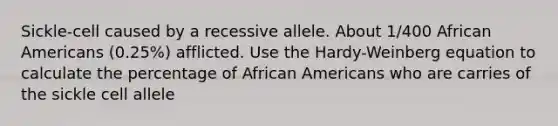 Sickle-cell caused by a recessive allele. About 1/400 African Americans (0.25%) afflicted. Use the Hardy-Weinberg equation to calculate the percentage of African Americans who are carries of the sickle cell allele