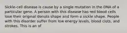 Sickle-cell disease is cause by a single mutation in the DNA of a particular gene. A person with this disease has red blood cells lose their original donuts shape and form a sickle shape. People with this disorder suffer from low energy levels, blood clots, and strokes. This is an of