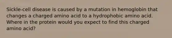 Sickle-cell disease is caused by a mutation in hemoglobin that changes a charged amino acid to a hydrophobic amino acid. Where in the protein would you expect to find this charged amino acid?