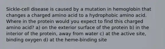 Sickle-cell disease is caused by a mutation in hemoglobin that changes a charged amino acid to a hydrophobic amino acid. Where in the protein would you expect to find this charged amino acid? a) on the exterior surface of the protein b) in the interior of the protein, away from water c) at the active site, binding oxygen d) at the heme-binding site