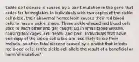 Sickle-cell disease is caused by a point mutation in the gene that codes for hemoglobin. In individuals with two copies of the sickle cell allele, their abnormal hemoglobin causes their red blood cells to have a sickle shape. These sickle-shaped red blood cells stick to each other and get caught up in small blood vessels, causing blockages, cell death, and pain. Individuals that have one copy of the sickle cell allele are less likely to die from malaria, an often fatal disease caused by a protist that infects red blood cells. Is the sickle cell allele the result of a beneficial or harmful mutation?