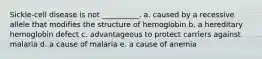 Sickle-cell disease is not __________. a. caused by a recessive allele that modifies the structure of hemoglobin b. a hereditary hemoglobin defect c. advantageous to protect carriers against malaria d. a cause of malaria e. a cause of anemia