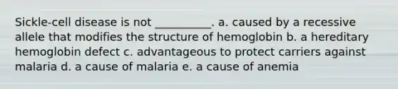 Sickle-cell disease is not __________. a. caused by a recessive allele that modifies the structure of hemoglobin b. a hereditary hemoglobin defect c. advantageous to protect carriers against malaria d. a cause of malaria e. a cause of anemia