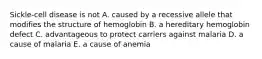 Sickle-cell disease is not A. caused by a recessive allele that modifies the structure of hemoglobin B. a hereditary hemoglobin defect C. advantageous to protect carriers against malaria D. a cause of malaria E. a cause of anemia