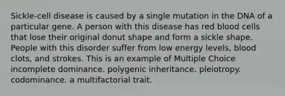 Sickle-cell disease is caused by a single mutation in the DNA of a particular gene. A person with this disease has red blood cells that lose their original donut shape and form a sickle shape. People with this disorder suffer from low energy levels, blood clots, and strokes. This is an example of Multiple Choice incomplete dominance. polygenic inheritance. pleiotropy. codominance. a multifactorial trait.