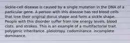 Sickle-cell disease is caused by a single mutation in the DNA of a particular gene. A person with this disease has red blood cells that lose their original donut shape and form a sickle shape. People with this disorder suffer from low energy levels, blood clots, and strokes. This is an example of a multifactorial trait. polygenic inheritance. pleiotropy. codominance. incomplete dominance.