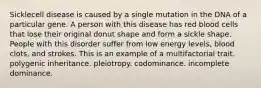 Sicklecell disease is caused by a single mutation in the DNA of a particular gene. A person with this disease has red blood cells that lose their original donut shape and form a sickle shape. People with this disorder suffer from low energy levels, blood clots, and strokes. This is an example of a multifactorial trait. polygenic inheritance. pleiotropy. codominance. incomplete dominance.