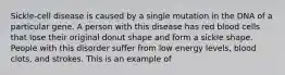 Sickle-cell disease is caused by a single mutation in the DNA of a particular gene. A person with this disease has red blood cells that lose their original donut shape and form a sickle shape. People with this disorder suffer from low energy levels, blood clots, and strokes. This is an example of