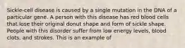 Sickle-cell disease is caused by a single mutation in the DNA of a particular gene. A person with this disease has red blood cells that lose their original donut shape and form of sickle shape. People with this disorder suffer from low energy levels, blood clots, and strokes. This is an example of