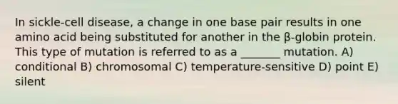 In sickle-cell disease, a change in one base pair results in one amino acid being substituted for another in the β-globin protein. This type of mutation is referred to as a _______ mutation. A) conditional B) chromosomal C) temperature-sensitive D) point E) silent