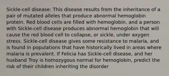 Sickle-cell disease: This disease results from the inheritance of a pair of mutated alleles that produce abnormal hemoglobin protein. Red blood cells are filled with hemoglobin, and a person with Sickle-cell disease produces abnormal hemoglobin that will cause the red blood cell to collapse, or sickle, under axygen stress. Sickle-cell disease gives some resistance to malaria, and is found in populations that have historically lived in areas where malaria is prevalent. If Felicia has Sickle-cell disease, and her husband Troy is homozygous normal for hemoglobin, predict the risk of their children inheriting the disorder