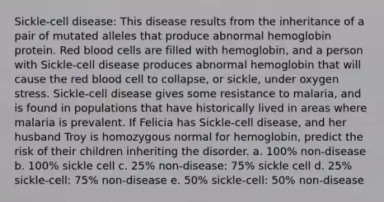 Sickle-cell disease: This disease results from the inheritance of a pair of mutated alleles that produce abnormal hemoglobin protein. Red blood cells are filled with hemoglobin, and a person with Sickle-cell disease produces abnormal hemoglobin that will cause the red blood cell to collapse, or sickle, under oxygen stress. Sickle-cell disease gives some resistance to malaria, and is found in populations that have historically lived in areas where malaria is prevalent. If Felicia has Sickle-cell disease, and her husband Troy is homozygous normal for hemoglobin, predict the risk of their children inheriting the disorder. a. 100% non-disease b. 100% sickle cell c. 25% non-disease: 75% sickle cell d. 25% sickle-cell: 75% non-disease e. 50% sickle-cell: 50% non-disease