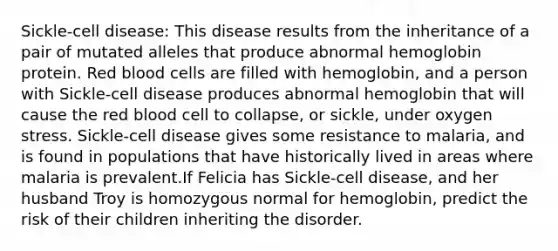 Sickle-cell disease: This disease results from the inheritance of a pair of mutated alleles that produce abnormal hemoglobin protein. Red blood cells are filled with hemoglobin, and a person with Sickle-cell disease produces abnormal hemoglobin that will cause the red blood cell to collapse, or sickle, under oxygen stress. Sickle-cell disease gives some resistance to malaria, and is found in populations that have historically lived in areas where malaria is prevalent.If Felicia has Sickle-cell disease, and her husband Troy is homozygous normal for hemoglobin, predict the risk of their children inheriting the disorder.