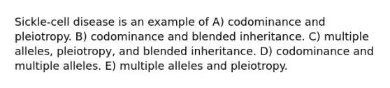 Sickle-cell disease is an example of A) codominance and pleiotropy. B) codominance and blended inheritance. C) multiple alleles, pleiotropy, and blended inheritance. D) codominance and multiple alleles. E) multiple alleles and pleiotropy.